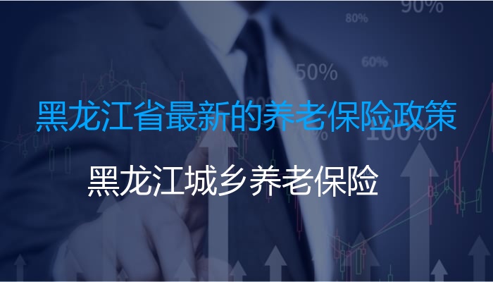 黑龙江省最新的养老保险政策